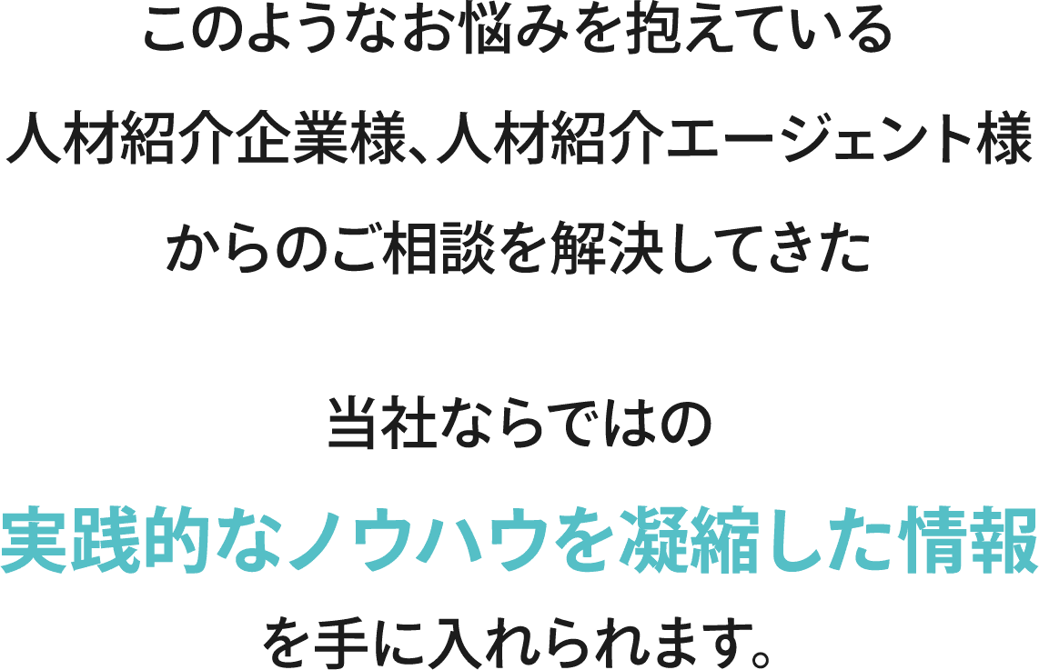 このようなお悩みを抱えている人材紹介企業様、人材紹介エージェント様からのご相談を解決してきた当社ならではの実践的なノウハウを凝縮した情報を手に入れられます。